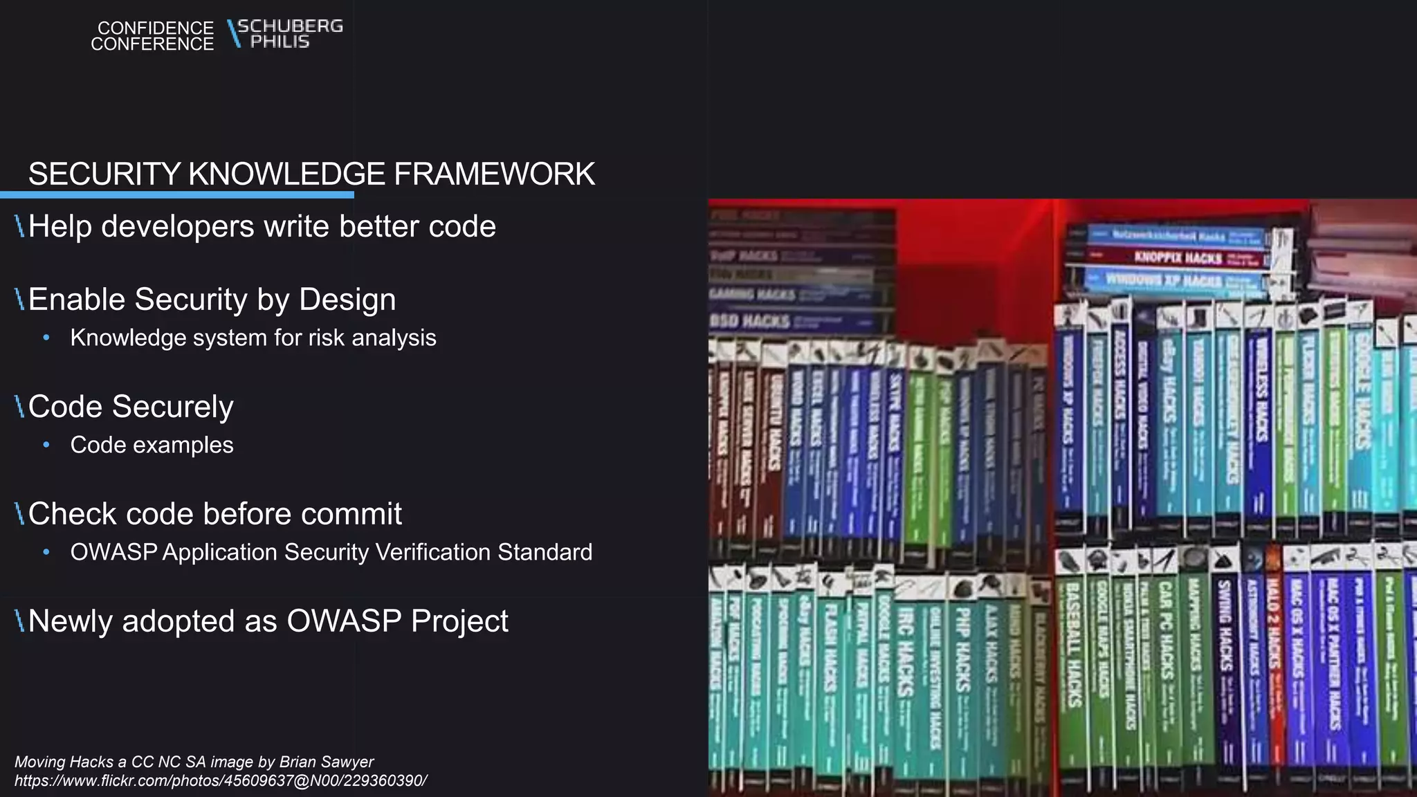CONFIDENCE
CONFERENCE
Help developers write better code
Enable Security by Design
• Knowledge system for risk analysis
Code Securely
• Code examples
Check code before commit
• OWASP Application Security Verification Standard
Newly adopted as OWASP Project
SECURITY KNOWLEDGE FRAMEWORK
Moving Hacks a CC NC SA image by Brian Sawyer
https://www.flickr.com/photos/45609637@N00/229360390/
 