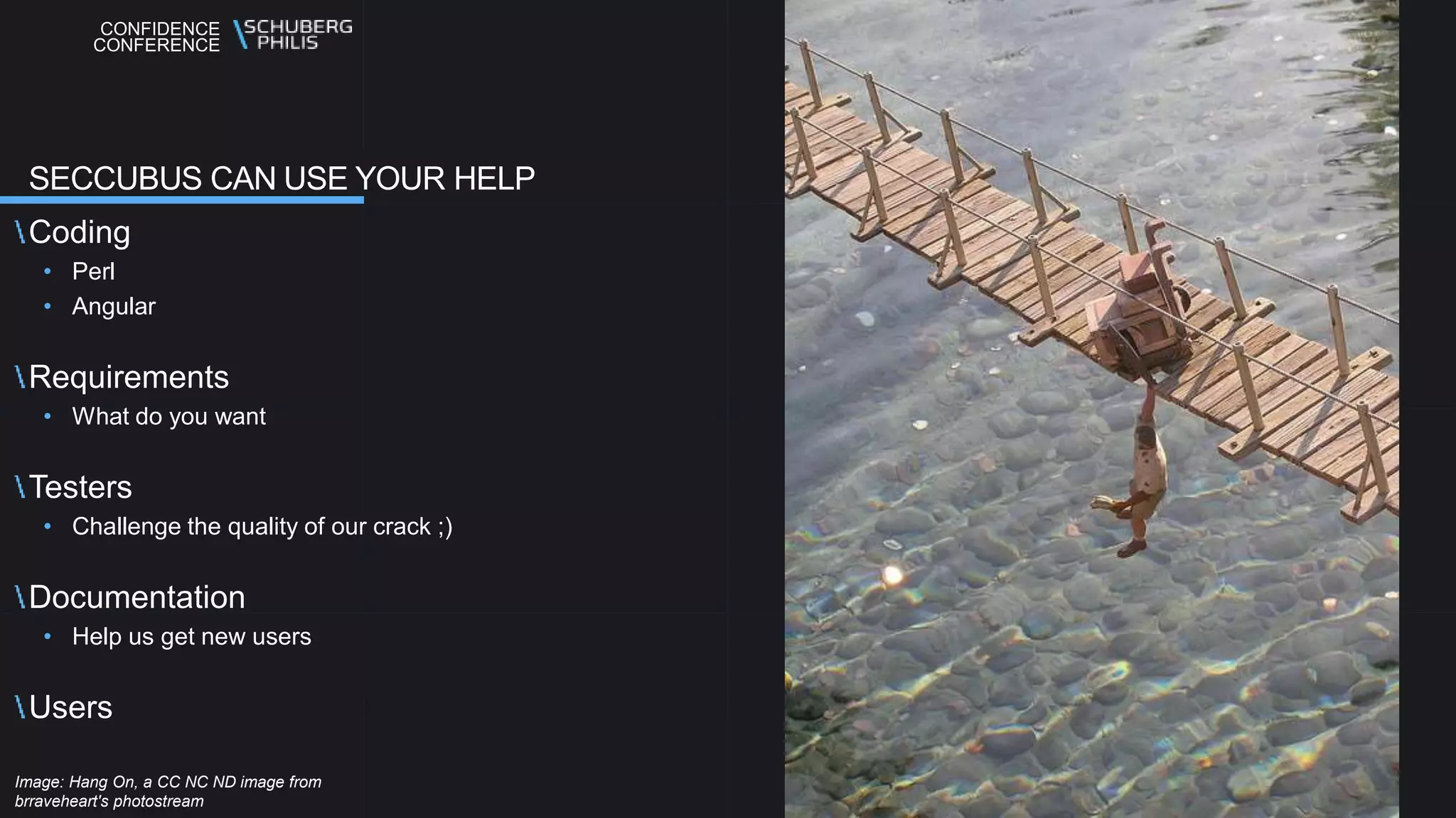 CONFIDENCE
CONFERENCE
Coding
• Perl
• Angular
Requirements
• What do you want
Testers
• Challenge the quality of our crack ;)
Documentation
• Help us get new users
Users
SECCUBUS CAN USE YOUR HELP
Image: Hang On, a CC NC ND image from
brraveheart's photostream
 
