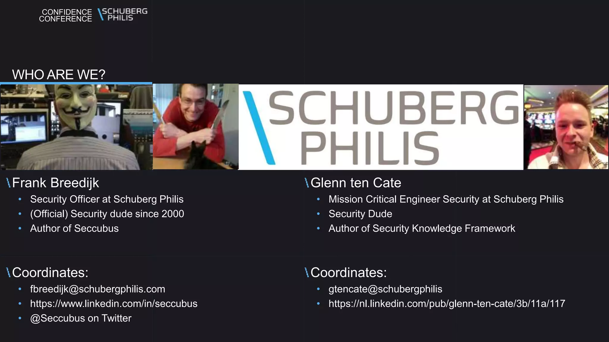 CONFIDENCE
CONFERENCE
Frank Breedijk
• Security Officer at Schuberg Philis
• (Official) Security dude since 2000
• Author of Seccubus
Coordinates:
• fbreedijk@schubergphilis.com
• https://www.linkedin.com/in/seccubus
• @Seccubus on Twitter
Glenn ten Cate
• Mission Critical Engineer Security at Schuberg Philis
• Security Dude
• Author of Security Knowledge Framework
Coordinates:
• gtencate@schubergphilis
• https://nl.linkedin.com/pub/glenn-ten-cate/3b/11a/117
WHO ARE WE?
 