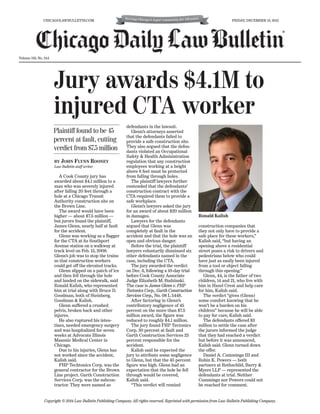 FRIDAY, DECEMBER 13, 2013

CHICAGOLAWBULLETIN.COM

®

Volume 159, No. 244

Jury awards $4.1M to
injured CTA worker
Plaintiff found to be 45
percent at fault, cutting
verdict from $7.5 million
BY JOHN FLYNN ROONEY
Law Bulletin staff writer

A Cook County jury has
awarded about $4.1 million to a
man who was severely injured
after falling 20 feet through a
hole at a Chicago Transit
Authority construction site on
the Brown Line.
The award would have been
higher — about $7.5 million —
but jurors found the plaintiff,
James Glenn, nearly half at fault
for the accident.
Glenn was working as a flagger
for the CTA at its Southport
Avenue station on a walkway at
track level on Feb. 15, 2008.
Glenn’s job was to stop the trains
so that construction workers
could get off the elevated tracks.
Glenn slipped on a patch of ice
and then fell through the hole
and landed on the sidewalk, said
Ronald Kalish, who represented
him at trial along with Bruce D.
Goodman, both of Steinberg,
Goodman & Kalish.
Glenn suffered a crushed
pelvis, broken back and other
injures.
He also ruptured his intestines, needed emergency surgery
and was hospitalized for seven
weeks at Advocate Illinois
Masonic Medical Center in
Chicago.
Due to his injuries, Glenn has
not worked since the accident,
Kalish said.
FHP Techtonics Corp. was the
general contractor for the Brown
Line project. Garth Construction
Services Corp. was the subcontractor. They were named as

defendants in the lawsuit.
Glenn’s attorneys asserted
that the defendants failed to
provide a safe construction site.
They also argued that the defendants violated an Occupational
Safety & Health Administration
regulation that any construction
employees working at a height
above 6 feet must be protected
from falling through holes.
The plaintiff lawyers further
contended that the defendants’
construction contract with the
CTA required them to provide a
safe workplace.
Glenn’s lawyers asked the jury
for an award of about $20 million
in damages.
Lawyers for the defendants
argued that Glenn was
completely at fault in the
accident and that the hole was an
open and obvious danger.
Before the trial, the plaintiff
lawyers voluntarily dismissed six
other defendants named in the
case, including the CTA.
The jury awarded the verdict
on Dec. 6, following a 10-day trial
before Cook County Associate
Judge Elizabeth M. Budzinski.
The case is James Glenn v. FHP
Tectonics Corp., Garth Construction
Services Corp., No. 08 L 5448.
After factoring in Glenn’s
contributory negligence of 45
percent on the more than $7.5
million award, the figure was
reduced to roughly $4.1 million.
The jury found FHP Tectonics
Corp. 30 percent at fault and
Garth Construction Services 25
percent responsible for the
accident.
Kalish said he expected the
jury to attribute some negligence
to Glenn, but that the 45 percent
figure was high. Glenn had an
expectation that the hole he fell
through would be covered,
Kalish said.
“This verdict will remind

Ronald Kalish
construction companies that
they not only have to provide a
safe place for these workers,”
Kalish said, “but having an
opening above a residential
street poses a risk to drivers and
pedestrians below who could
have just as easily been injured
from a tool or object falling
through this opening.”
Glenn, 44, is the father of two
children, 14 and 21, who live with
him in Hazel Crest and help care
for him, Kalish said.
The verdict “gives (Glenn)
some comfort knowing that he
won’t be a burden on his
children” because he will be able
to pay for care, Kalish said.
The defendants offered $3
million to settle the case after
the jurors informed the judge
that they had reached a verdict
but before it was announced,
Kalish said. Glenn turned down
the offer.
Daniel A. Cummings III and
Robin K. Powers — both
partners at Rothschild, Barry &
Myers LLP — represented the
defendants at trial. Neither
Cummings nor Powers could not
be reached for comment.

Copyright © 2014 Law Bulletin Publishing Company. All rights reserved. Reprinted with permission from Law Bulletin Publishing Company.

 