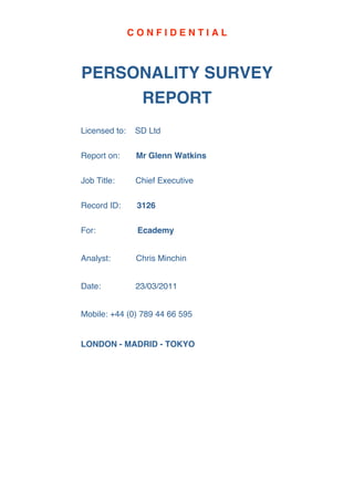 CONFIDENTIAL



PERSONALITY SURVEY
     REPORT
Licensed to:   SD Ltd

Report on:      Mr Glenn Watkins

Job Title:      Chief Executive

Record ID:      3126

For:            Ecademy


Analyst:        Chris Minchin


Date:           23/03/2011


Mobile: +44 (0) 789 44 66 595


LONDON - MADRID - TOKYO
 