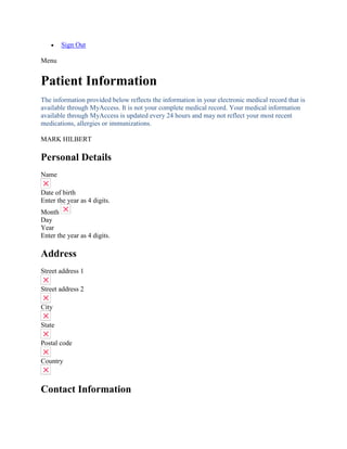  Sign Out
Menu
Patient Information
The information provided below reflects the information in your electronic medical record that is
available through MyAccess. It is not your complete medical record. Your medical information
available through MyAccess is updated every 24 hours and may not reflect your most recent
medications, allergies or immunizations.
MARK HILBERT
Personal Details
Name
Date of birth
Enter the year as 4 digits.
Month
Day
Year
Enter the year as 4 digits.
Address
Street address 1
Street address 2
City
State
Postal code
Country
Contact Information
 