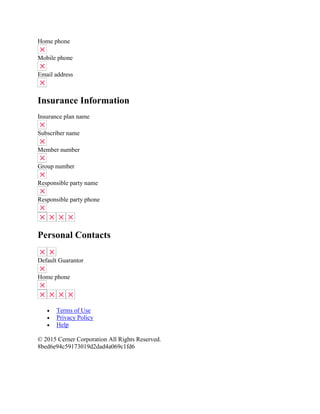 Home phone
Mobile phone
Email address
Insurance Information
Insurance plan name
Subscriber name
Member number
Group number
Responsible party name
Responsible party phone
Personal Contacts
Default Guarantor
Home phone
 Terms of Use
 Privacy Policy
 Help
© 2015 Cerner Corporation All Rights Reserved.
8bed6e94c59173019d2dad4a069c1fd6
 