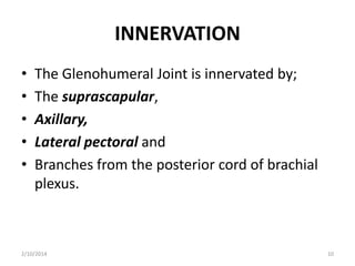 INNERVATION
•
•
•
•
•

The Glenohumeral Joint is innervated by;
The suprascapular,
Axillary,
Lateral pectoral and
Branches from the posterior cord of brachial
plexus.

2/10/2014

10

 
