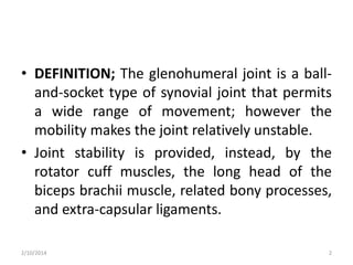 • DEFINITION; The glenohumeral joint is a balland-socket type of synovial joint that permits
a wide range of movement; however the
mobility makes the joint relatively unstable.
• Joint stability is provided, instead, by the
rotator cuff muscles, the long head of the
biceps brachii muscle, related bony processes,
and extra-capsular ligaments.
2/10/2014

2

 