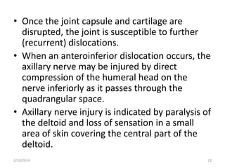 • Once the joint capsule and cartilage are
disrupted, the joint is susceptible to further
(recurrent) dislocations.
• When an anteroinferior dislocation occurs, the
axillary nerve may be injured by direct
compression of the humeral head on the
nerve inferiorly as it passes through the
quadrangular space.
• Axillary nerve injury is indicated by paralysis of
the deltoid and loss of sensation in a small
area of skin covering the central part of the
deltoid.
2/10/2014

23

 