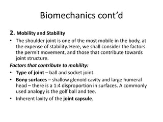 Biomechanics cont’d
2. Mobility and Stability
• The shoulder joint is one of the most mobile in the body, at
the expense of stability. Here, we shall consider the factors
the permit movement, and those that contribute towards
joint structure.
Factors that contribute to mobility:
• Type of joint – ball and socket joint.
• Bony surfaces – shallow glenoid cavity and large humeral
head – there is a 1:4 disproportion in surfaces. A commonly
used analogy is the golf ball and tee.
• Inherent laxity of the joint capsule.
 