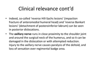 Clinical relevance cont’d
• Indeed, so-called ‘reverse Hill-Sachs lesions’ (impaction
fracture of anteromedial humeral head) and ‘reverse Bankart
lesions’ (detachment of posteroinferior labrum) can be seen
in posterior dislocations.
• The axillary nerve runs in close proximity to the shoulder joint
and around the surgical neck of the humerus, and so it can be
damaged in the dislocation or with attempted reduction.
Injury to the axillary nerve causes paralysis of the deltoid, and
loss of sensation over regimental badge area.
 