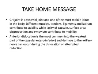 TAKE HOME MESSAGE
• GH joint is a synovial joint and one of the most mobile joints
in the body. Different muscles, tendons, ligaments and labrum
contribute to stability while laxity of capsule, surface area
disproportion and synovium contribute to mobility.
• Anterior dislocation is the most common into the weakest
part of the capsule(antero-inferior) and damage to the axillary
nerve can occur during the dislocation or attempted
reduction.
 