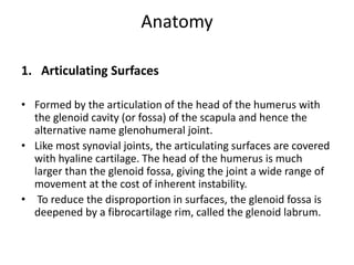 Anatomy
1. Articulating Surfaces
• Formed by the articulation of the head of the humerus with
the glenoid cavity (or fossa) of the scapula and hence the
alternative name glenohumeral joint.
• Like most synovial joints, the articulating surfaces are covered
with hyaline cartilage. The head of the humerus is much
larger than the glenoid fossa, giving the joint a wide range of
movement at the cost of inherent instability.
• To reduce the disproportion in surfaces, the glenoid fossa is
deepened by a fibrocartilage rim, called the glenoid labrum.
 