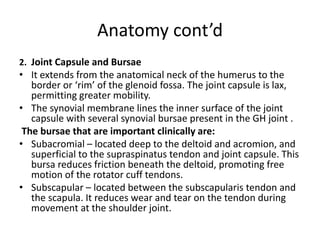 Anatomy cont’d
2. Joint Capsule and Bursae
• It extends from the anatomical neck of the humerus to the
border or ‘rim’ of the glenoid fossa. The joint capsule is lax,
permitting greater mobility.
• The synovial membrane lines the inner surface of the joint
capsule with several synovial bursae present in the GH joint .
The bursae that are important clinically are:
• Subacromial – located deep to the deltoid and acromion, and
superficial to the supraspinatus tendon and joint capsule. This
bursa reduces friction beneath the deltoid, promoting free
motion of the rotator cuff tendons.
• Subscapular – located between the subscapularis tendon and
the scapula. It reduces wear and tear on the tendon during
movement at the shoulder joint.
 