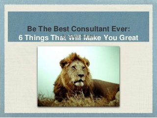 Be The Best Consultant Ever: 
6 Things Thabty WGleinl lS Martaainke You Great 
 