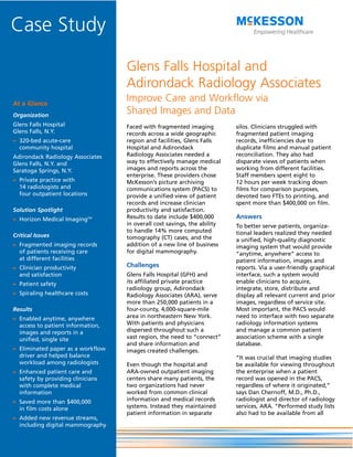 Case Study
                                   Glens Falls Hospital and
                                   Adirondack Radiology Associates
At a Glance
                                   Improve Care and Workflow via
Organization
                                   Shared Images and Data
Glens Falls Hospital               Faced with fragmented imaging          silos. Clinicians struggled with
Glens Falls, N.Y.                  records across a wide geographic       fragmented patient imaging
– 320-bed acute-care               region and facilities, Glens Falls     records, inefficiencies due to
  community hospital               Hospital and Adirondack                duplicate films and manual patient
Adirondack Radiology Associates    Radiology Associates needed a          reconciliation. They also had
Glens Falls, N.Y. and              way to effectively manage medical      disparate views of patients when
Saratoga Springs, N.Y.             images and reports across the          working from different facilities.
                                   enterprise. These providers chose      Staff members spent eight to
– Private practice with            McKesson’s picture archiving           12 hours per week tracking down
  14 radiologists and              communications system (PACS) to        films for comparison purposes,
  four outpatient locations        provide a unified view of patient      devoted two FTEs to printing, and
                                   records and increase clinician         spent more than $400,000 on film.
Solution Spotlight                 productivity and satisfaction.
– Horizon Medical ImagingTM        Results to date include $400,000       Answers
                                   in overall cost savings, the ability   To better serve patients, organiza-
                                   to handle 14% more computed            tional leaders realized they needed
Critical Issues                    tomography (CT) cases, and the         a unified, high-quality diagnostic
– Fragmented imaging records       addition of a new line of business     imaging system that would provide
  of patients receiving care       for digital mammography.               “anytime, anywhere” access to
  at different facilities                                                 patient information, images and
– Clinician productivity           Challenges                             reports. Via a user-friendly graphical
  and satisfaction                 Glens Falls Hospital (GFH) and         interface, such a system would
– Patient safety                   its affiliated private practice        enable clinicians to acquire,
                                   radiology group, Adirondack            integrate, store, distribute and
– Spiraling healthcare costs       Radiology Associates (ARA), serve      display all relevant current and prior
                                   more than 250,000 patients in a        images, regardless of service site.
Results                            four-county, 4,000-square-mile         Most important, the PACS would
– Enabled anytime, anywhere        area in northeastern New York.         need to interface with two separate
  access to patient information,   With patients and physicians           radiology information systems
  images and reports in a          dispersed throughout such a            and manage a common patient
  unified, single site             vast region, the need to “connect”     association scheme with a single
                                   and share information and              database.
– Eliminated paper as a workflow   images created challenges.
  driver and helped balance                                               “It was crucial that imaging studies
  workload among radiologists      Even though the hospital and           be available for viewing throughout
– Enhanced patient care and        ARA-owned outpatient imaging           the enterprise when a patient
  safety by providing clinicians   centers share many patients, the       record was opened in the PACS,
  with complete medical            two organizations had never            regardless of where it originated,”
  information                      worked from common clinical            says Dan Chernoff, M.D., Ph.D.,
– Saved more than $400,000         information and medical records        radiologist and director of radiology
  in film costs alone              systems. Instead they maintained       services, ARA. “Performed study lists
                                   patient information in separate        also had to be available from all
– Added new revenue streams,
  including digital mammography
 