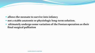  allows the neonate to survive into infancy
 not a stable anatomic or physiologic long-term solution.
 ultimately undergo some variation of the Fontan operation as their
final surgical palliation
GLENN SHUNT-A REVIEW
 