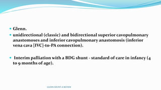  Glenn.
 unidirectional (classic) and bidirectional superior cavopulmonary
anastomoses and inferior cavopulmonary anastomosis (inferior
vena cava [IVC]-to-PA connection).
 Interim palliation with a BDG shunt - standard of care in infancy (4
to 9 months of age).
GLENN SHUNT-A REVIEW
 