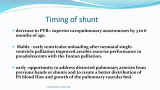 Timing of shunt
 decrease in PVR= superior cavopulmonary anastomoses by 3 to 6
months of age.
 Mahle - early ventricular unloading after neonatal single-
ventricle palliation improved aerobic exercise performance in
preadolescents with the Fontan palliation.
 early -opportunity to address distorted pulmonary arteries from
previous bands or shunts and to create a better distribution of
PA blood flow and growth of the pulmonary vascular bed.
GLENN SHUNT-A REVIEW
 