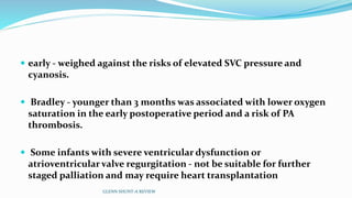  early - weighed against the risks of elevated SVC pressure and
cyanosis.
 Bradley - younger than 3 months was associated with lower oxygen
saturation in the early postoperative period and a risk of PA
thrombosis.
 Some infants with severe ventricular dysfunction or
atrioventricular valve regurgitation - not be suitable for further
staged palliation and may require heart transplantation
GLENN SHUNT-A REVIEW
 