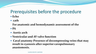 Prerequisites before the procedure
 Echo
 cath
For anatomic and hemodynamic assessment of the
 PA
 Aortic arch
 Ventricular and AV valve function
 Caval anatomy-Presence of decompressing veins that may
result in cyanosis after superior cavopulmonary
anastomosis.
GLENN SHUNT-A REVIEW
 