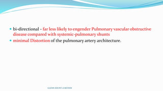  bi-directional - far less likely to engender Pulmonary vascular obstructive
disease compared with systemic-pulmonary shunts
 minimal Distortion of the pulmonary artery architecture.
GLENN SHUNT-A REVIEW
 