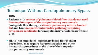 Technique Without Cardiopulmonary Bypass
BDG
 Patients with sources of pulmonary blood flow that do not need
interruption as part of the cavopulmonary anastomosis
(antegrade flow through a stenotic pulmonary valve or banded
PA) and have no specific intracardiac pathology requiring
revision are candidates for cavopulmonary anastomosis without
CPB.
 HLHS -not candidates -pulmonary blood flow is shunt
dependent/ may require PA reconstruction and other
intracardiac procedures at the time of their superior
cavopulmonary anastomosis
GLENN SHUNT-A REVIEW
 