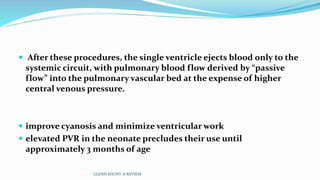  After these procedures, the single ventricle ejects blood only to the
systemic circuit, with pulmonary blood flow derived by “passive
flow” into the pulmonary vascular bed at the expense of higher
central venous pressure.
 improve cyanosis and minimize ventricular work
 elevated PVR in the neonate precludes their use until
approximately 3 months of age
GLENN SHUNT-A REVIEW
 