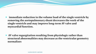  immediate reduction in the volume load of the single ventricle by
removing the aortopulmonary shunt decreases the work of the
single ventricle and may improve long-term AV valve and
myocardial function.
 AV valve regurgitation resulting from physiologic rather than
structural abnormalities may decrease as the ventricular geometry
normalizes
GLENN SHUNT-A REVIEW
 