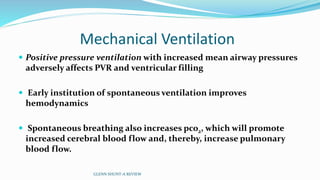 Mechanical Ventilation
 Positive pressure ventilation with increased mean airway pressures
adversely affects PVR and ventricular filling
 Early institution of spontaneous ventilation improves
hemodynamics
 Spontaneous breathing also increases pco2, which will promote
increased cerebral blood flow and, thereby, increase pulmonary
blood flow.
GLENN SHUNT-A REVIEW
 