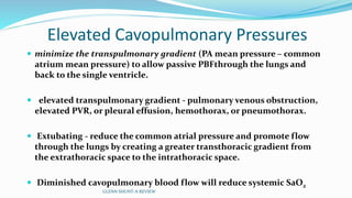 Elevated Cavopulmonary Pressures
 minimize the transpulmonary gradient (PA mean pressure – common
atrium mean pressure) to allow passive PBFthrough the lungs and
back to the single ventricle.
 elevated transpulmonary gradient - pulmonary venous obstruction,
elevated PVR, or pleural effusion, hemothorax, or pneumothorax.
 Extubating - reduce the common atrial pressure and promote flow
through the lungs by creating a greater transthoracic gradient from
the extrathoracic space to the intrathoracic space.
 Diminished cavopulmonary blood flow will reduce systemic SaO2
GLENN SHUNT-A REVIEW
 