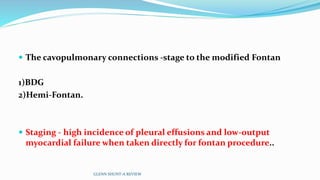  The cavopulmonary connections -stage to the modified Fontan
1)BDG
2)Hemi-Fontan.
 Staging - high incidence of pleural effusions and low-output
myocardial failure when taken directly for fontan procedure..
GLENN SHUNT-A REVIEW
 