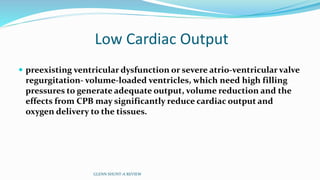 Low Cardiac Output
 preexisting ventricular dysfunction or severe atrio-ventricular valve
regurgitation- volume-loaded ventricles, which need high filling
pressures to generate adequate output, volume reduction and the
effects from CPB may significantly reduce cardiac output and
oxygen delivery to the tissues.
GLENN SHUNT-A REVIEW
 