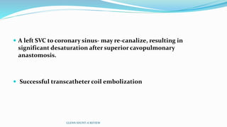  A left SVC to coronary sinus- may re-canalize, resulting in
significant desaturation after superior cavopulmonary
anastomosis.
 Successful transcatheter coil embolization
GLENN SHUNT-A REVIEW
 