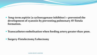  long-term aspirin (a cyclooxygenase inhibitor) = prevented the
development of cyanosis by preventing pulmonary AV fistula
formation.
 Transcatheter embolisation when feeding artery greater than 3mm.
 Surgery-Fistulectomy/Lobectomy
GLENN SHUNT-A REVIEW
 