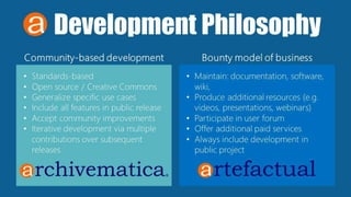 Development Philosophy
Community-based development Bounty model of business
• Standards-based
• Open source / Creative Commons
• Generalize specific use cases
• Include all features in public release
• Accept community improvements
• Iterative development via multiple
contributions over subsequent
releases
• Maintain: documentation, software,
wiki,
• Produce additional resources (e.g.
videos, presentations, webinars)
• Participate in user forum
• Offer additional paid services
• Always include development in
public project
 
