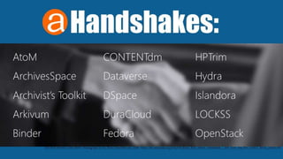 Handshakes:
AtoM
ArchivesSpace
Archivist’s Toolkit
Arkivum
Binder
CONTENTdm
Dataverse
DSpace
DuraCloud
Fedora
HPTrim
Hydra
Islandora
LOCKSS
OpenStack
Still from the film Color Blind - Photograph by Pui Shan Chan February 2009. https://en.wikipedia.org/wiki/File:Black_%26_White_Handshake_-_Still_from_the_film_Colour_Blind_(2009).JPG
 