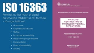 • Governance
• Organizational structure
• Staffing
• Procedural accountability
• Preservation policy framework
• Documentation
• Financial sustainability
• Security
ISO 16363Reminds us that much of digital
preservation readiness is not technical
– it’s organizational
 