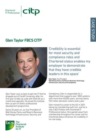 CASE STUDY
Glen Taylor FBCS CITP
                                                  ‘Credibility is essential
                                                  for most security and
                                                   compliance roles and
                                                   Chartered status enables my
                                                   employer to demonstrate
                                                  that they have credible
                                                   leaders in this space’
                                                  Glen Taylor, Vice President,
                                                  Walt Disney Parks and Resorts Business Technology
                                                  Infrastructure, Security and Compliance




Glen Taylor was so keen to get into IT that he    Compliance, Glen is responsible for a
dropped out of Cardiff University after his       department that supports over 1800 systems
first year to take up a job with Shell Oil as a   with more than 60,000 users, serving nearly
mainframe operator. He joined the Institute       120 million domestic visitors every year.
then as part of Shell’s professional
                                                  Glen moved his career to the US in 2001
development programme.
                                                  taking his membership with him, and he is
Some 20 years on, as Vice President of            now a BCS Fellow with Chartered IT
Walt Disney Parks and Resorts Business            Professional status. He’s gained value from
Technology Infrastructure, Security and           membership throughout his career and his
                                                  Chartered status enhances his credibility in
                                                  his role today.
 