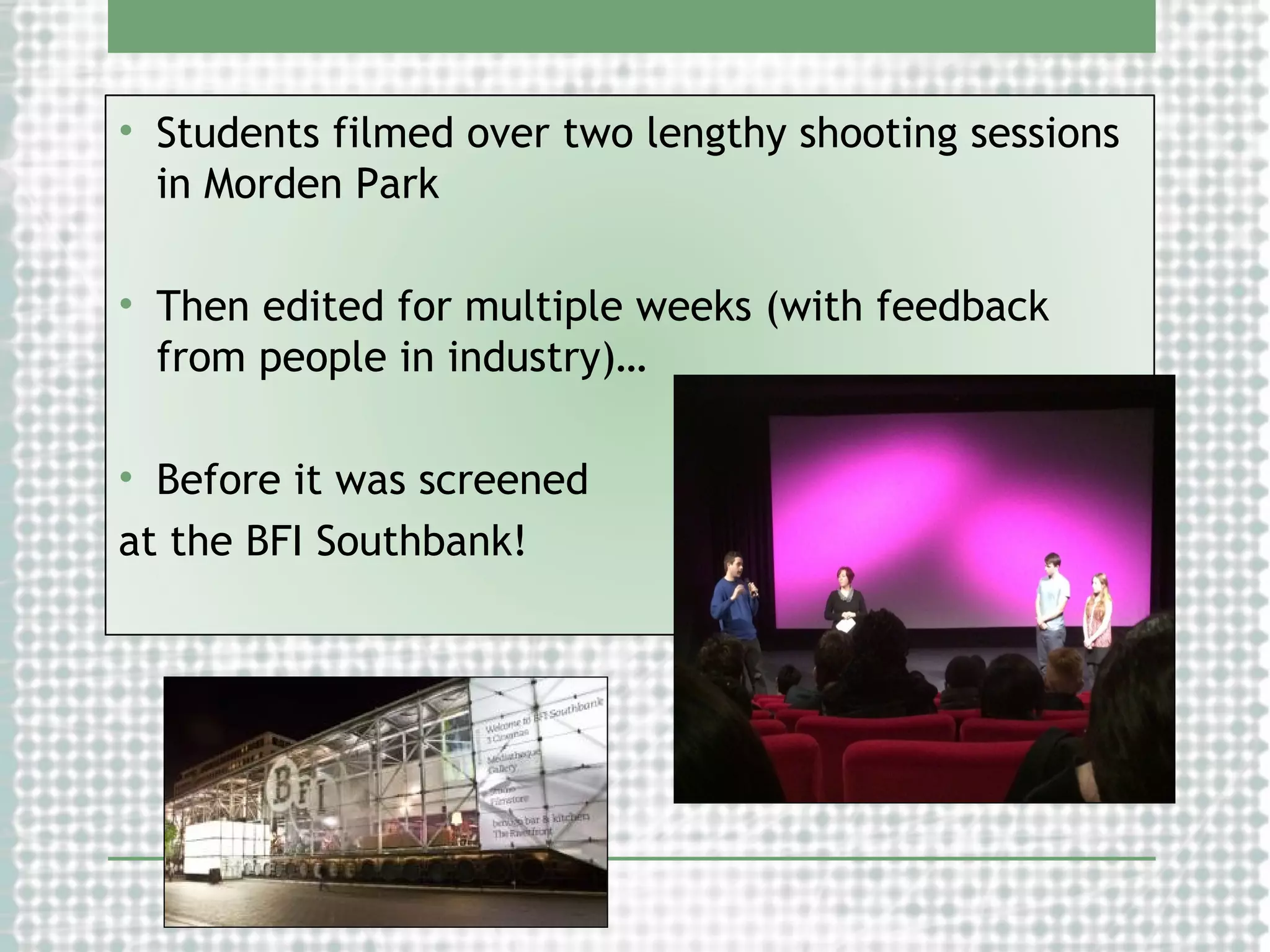• Students filmed over two lengthy shooting sessions
in Morden Park
• Then edited for multiple weeks (with feedback
from people in industry)…
• Before it was screened
at the BFI Southbank!

 