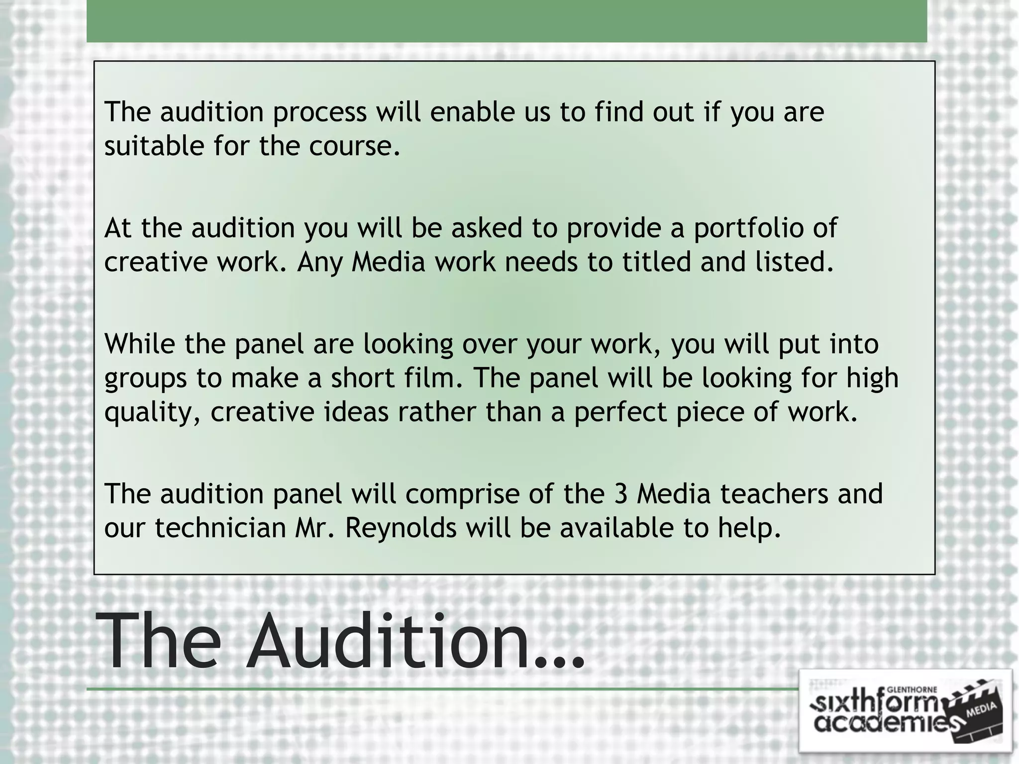 The audition process will enable us to find out if you are
suitable for the course.
At the audition you will be asked to provide a portfolio of
creative work. Any Media work needs to titled and listed.
While the panel are looking over your work, you will put into
groups to make a short film. The panel will be looking for high
quality, creative ideas rather than a perfect piece of work.
The audition panel will comprise of the 3 Media teachers and
our technician Mr. Reynolds will be available to help.

The Audition…

 
