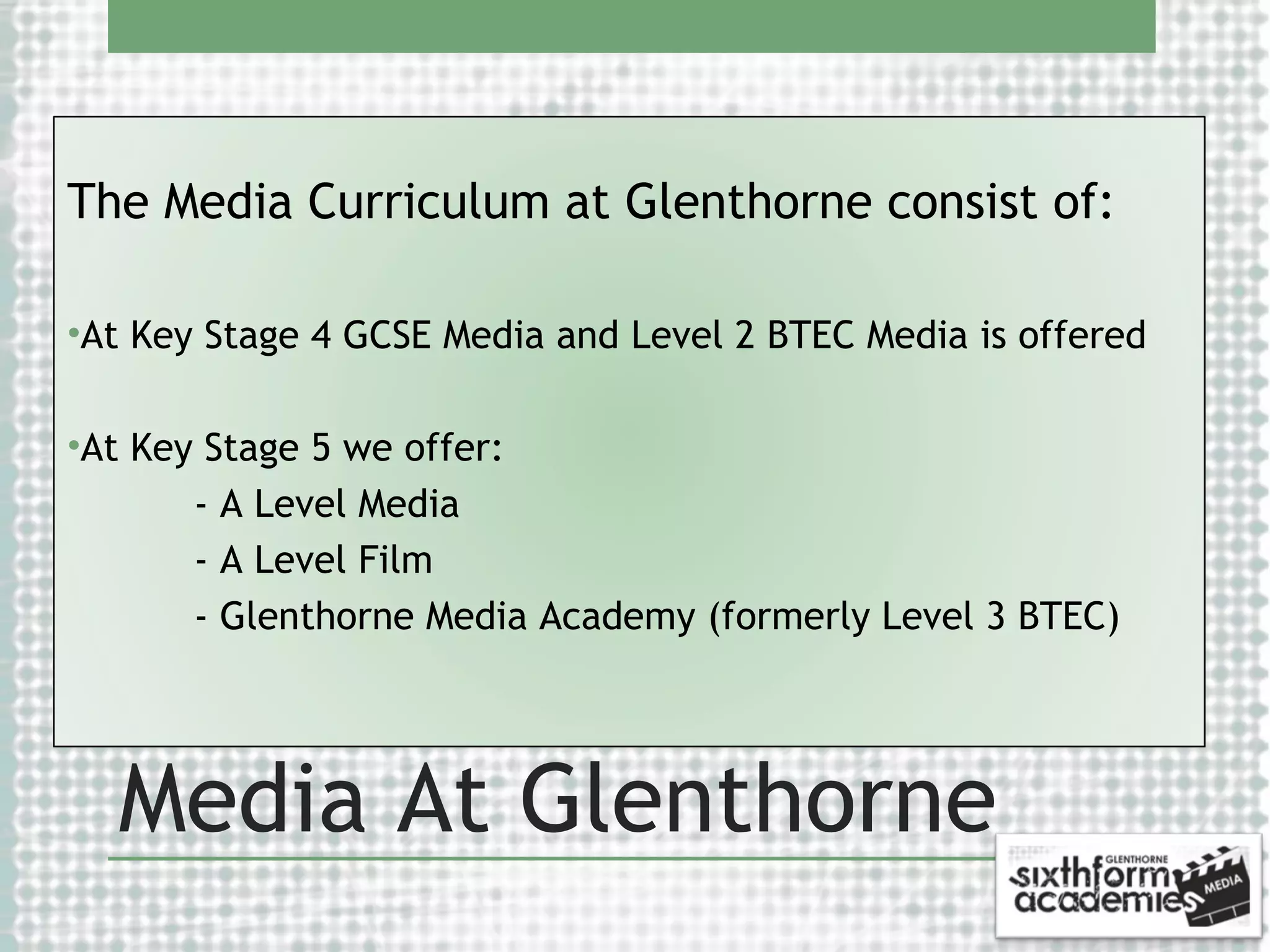 The Media Curriculum at Glenthorne consist of:
•At Key Stage 4 GCSE Media and Level 2 BTEC Media is offered
•At Key Stage 5 we offer:
- A Level Media
- A Level Film
- Glenthorne Media Academy (formerly Level 3 BTEC)

Media At Glenthorne

 