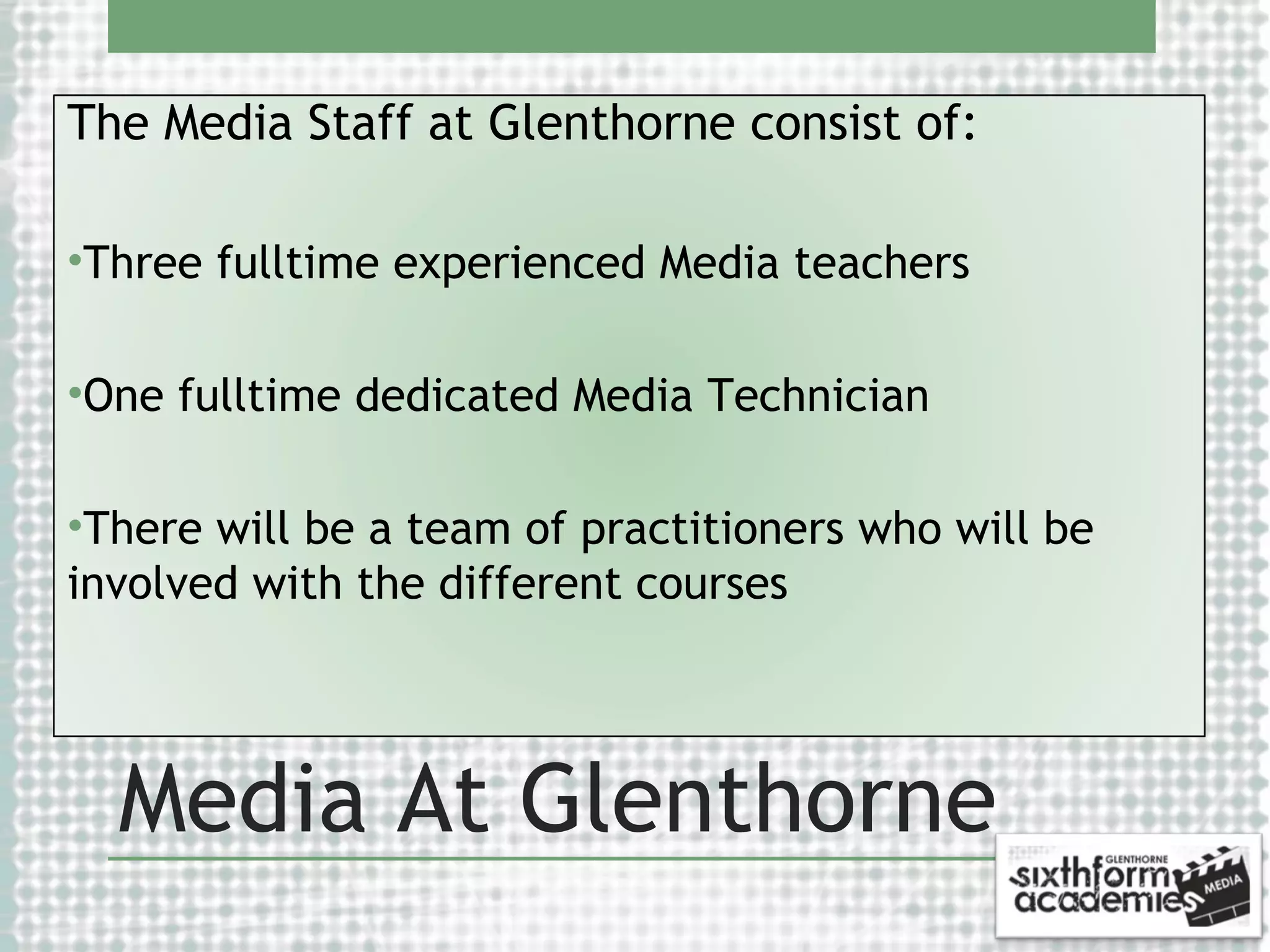 The Media Staff at Glenthorne consist of:
•Three fulltime experienced Media teachers
•One fulltime dedicated Media Technician
•There will be a team of practitioners who will be
involved with the different courses

Media At Glenthorne

 