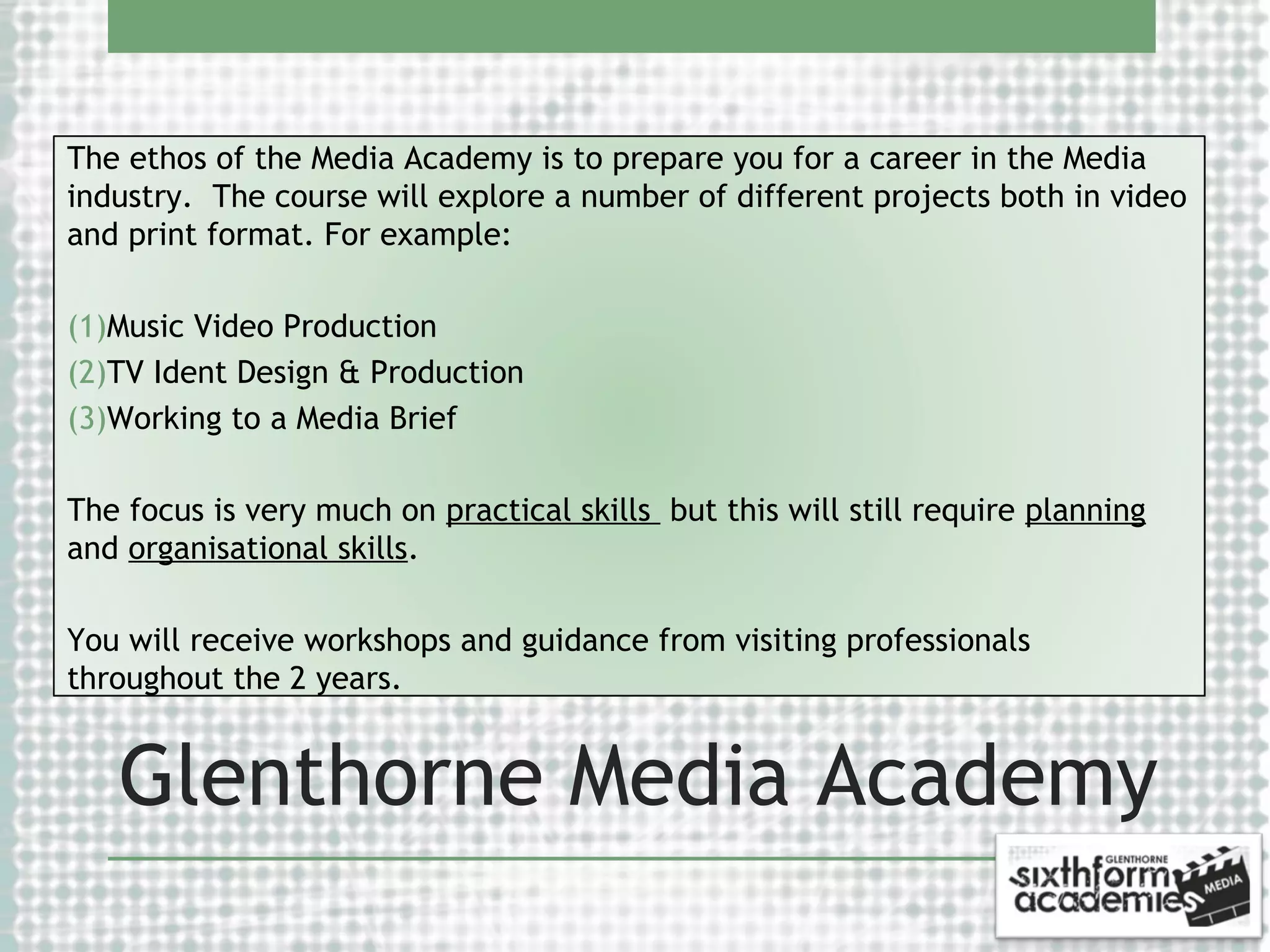 The ethos of the Media Academy is to prepare you for a career in the Media
industry. The course will explore a number of different projects both in video
and print format. For example:
(1)Music Video Production
(2)TV Ident Design & Production
(3)Working to a Media Brief
The focus is very much on practical skills but this will still require planning
and organisational skills.
You will receive workshops and guidance from visiting professionals
throughout the 2 years.

Glenthorne Media Academy

 