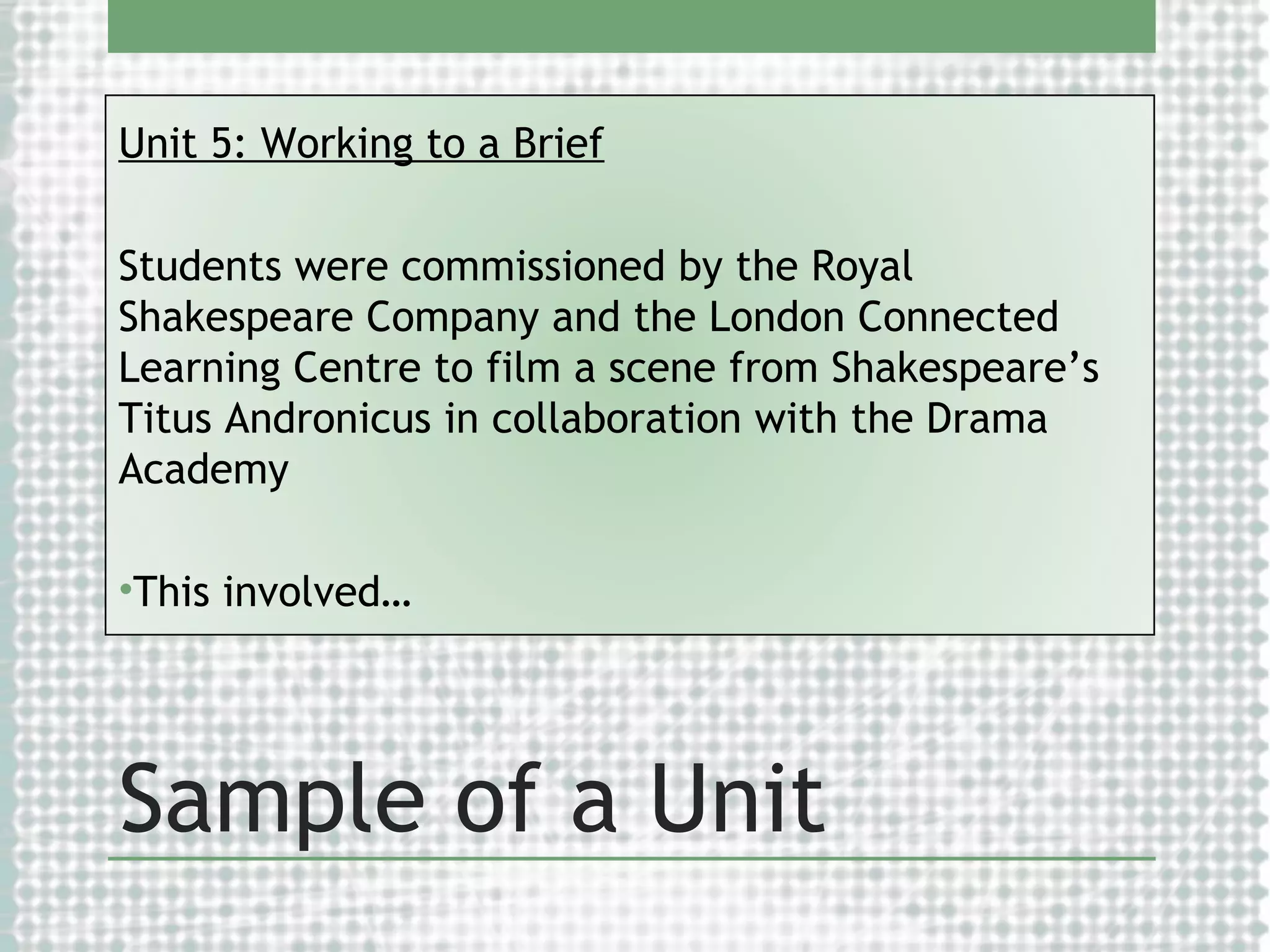 Unit 5: Working to a Brief
Students were commissioned by the Royal
Shakespeare Company and the London Connected
Learning Centre to film a scene from Shakespeare’s
Titus Andronicus in collaboration with the Drama
Academy
•This involved…

Sample of a Unit

 