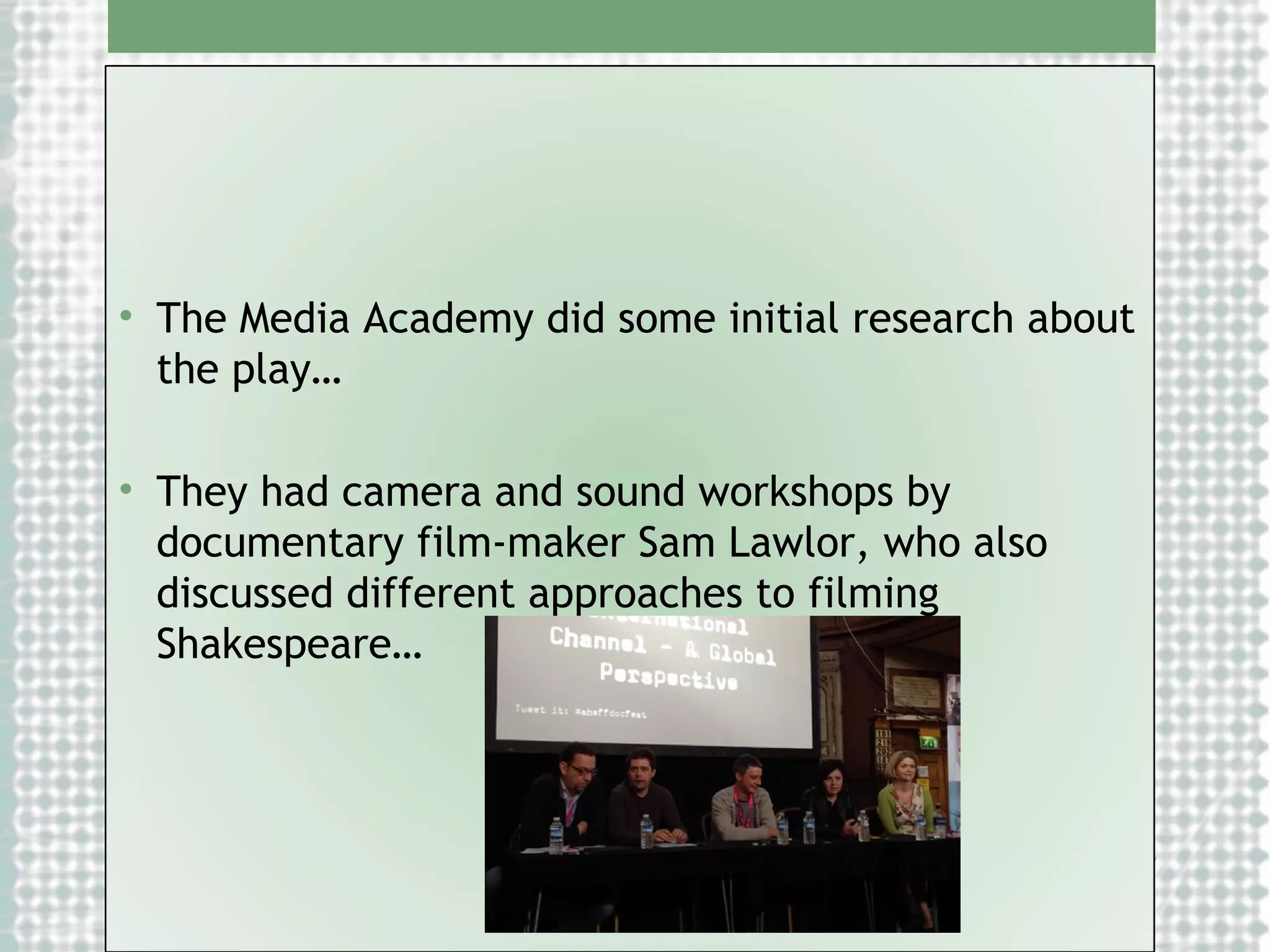 • The Media Academy did some initial research about
the play…
• They had camera and sound workshops by
documentary film-maker Sam Lawlor, who also
discussed different approaches to filming
Shakespeare…

 