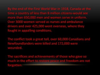 By the end of the First World War in 1918, Canada-at the
time a country of less than 8 million citizens-would see
more than 650,000 men and women serve in uniform.
Over 3000 women served as nurses and ambulance
drivers and over 425,000 went overseas, where they
fought in appalling conditions.
The conflict took a great toll, over 60,000 Canadians and
Newfoundlanders were killed and 172,000 were
wounded.
The sacrifices and achievements of those who gave so
much in the effort to restore peace and freedom are not
forgotten.
 
