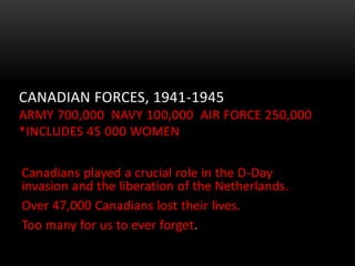 CANADIAN FORCES, 1941-1945
ARMY 700,000 NAVY 100,000 AIR FORCE 250,000
*INCLUDES 45 000 WOMEN
Canadians played a crucial role in the D-Day
invasion and the liberation of the Netherlands.
Over 47,000 Canadians lost their lives.
Too many for us to ever forget.
 