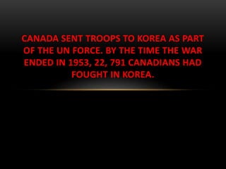 CANADA SENT TROOPS TO KOREA AS PART
OF THE UN FORCE. BY THE TIME THE WAR
ENDED IN 1953, 22, 791 CANADIANS HAD
FOUGHT IN KOREA.
 