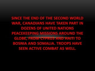 SINCE THE END OF THE SECOND WORLD
WAR, CANADIANS HAVE TAKEN PART IN
DOZENS OF UNITED NATIONS
PEACEKEEPING MISSIONS AROUND THE
GLOBE, FROM CYPRUS AND HAITI TO
BOSNIA AND SOMALIA. TROOPS HAVE
SEEN ACTIVE COMBAT AS WELL.
 