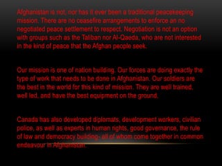 Afghanistan is not, nor has it ever been a traditional peacekeeping
mission. There are no ceasefire arrangements to enforce an no
negotiated peace settlement to respect. Negotiation is not an option
with groups such as the Taliban nor Al-Qaeda, who are not interested
in the kind of peace that the Afghan people seek.
Our mission is one of nation building. Our forces are doing exactly the
type of work that needs to be done in Afghanistan. Our soldiers are
the best in the world for this kind of mission. They are well trained,
well led, and have the best equipment on the ground.
Canada has also developed diplomats, development workers, civilian
police, as well as experts in human rights, good governance, the rule
of law and democracy building- all of whom come together in common
endeavour in Afghanistan.
 