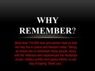 More than 110,000 men and women died so that
we may live in peace and freedom today. Taking
an active role to remember these people, along
with the Veterans who experienced the hardships
of war, military conflict and peace efforts, is one
way of saying "thank you."
WHY
REMEMBER?
 