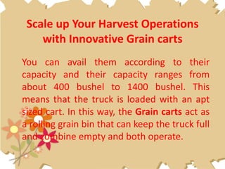 Scale up Your Harvest Operations
with Innovative Grain carts
You can avail them according to their
capacity and their capacity ranges from
about 400 bushel to 1400 bushel. This
means that the truck is loaded with an apt
sized cart. In this way, the Grain carts act as
a rolling grain bin that can keep the truck full
and combine empty and both operate.